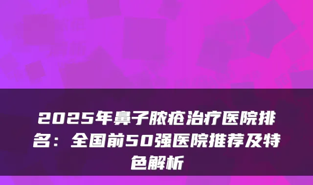 2025年鼻子脓疮医院排名：全国前50强医院推荐及特色解析