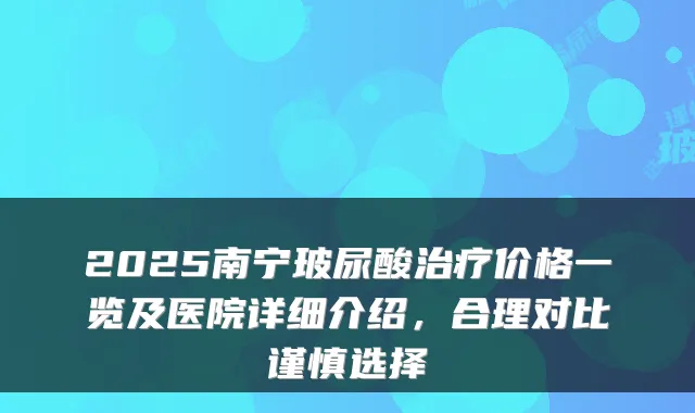 2025南宁玻尿酸价格一览及医院详细介绍，合理对比谨慎选择