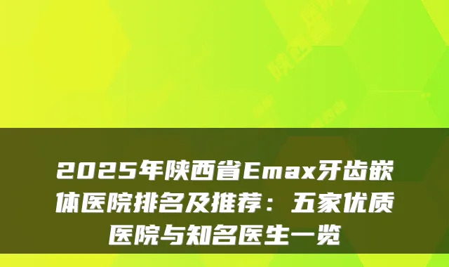 2025年陕西省Emax牙齿嵌体医院排名及推荐：五家优质医院与知名医生一览