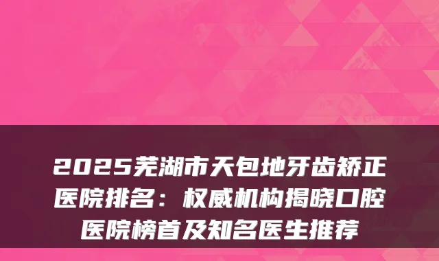 2025芜湖市天包地牙齿矫正医院排名：机构揭晓口腔医院榜首及知名医生推荐