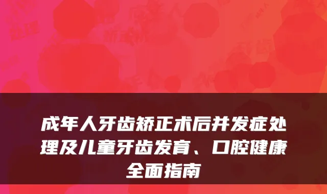 成年人牙齿矫正术后并发症处理及儿童牙齿发育、口腔健康全面指南