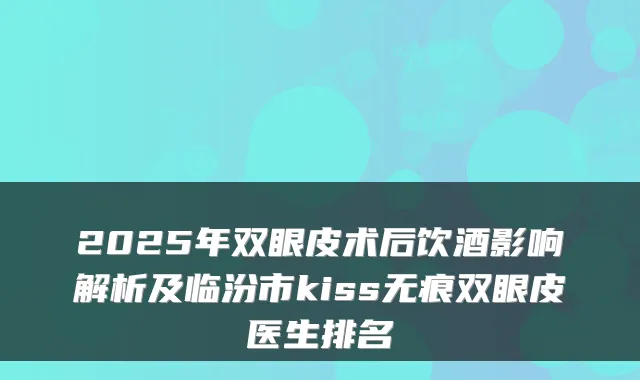 2025年双眼皮术后饮酒影响解析及临汾市kiss无痕双眼皮医生排名