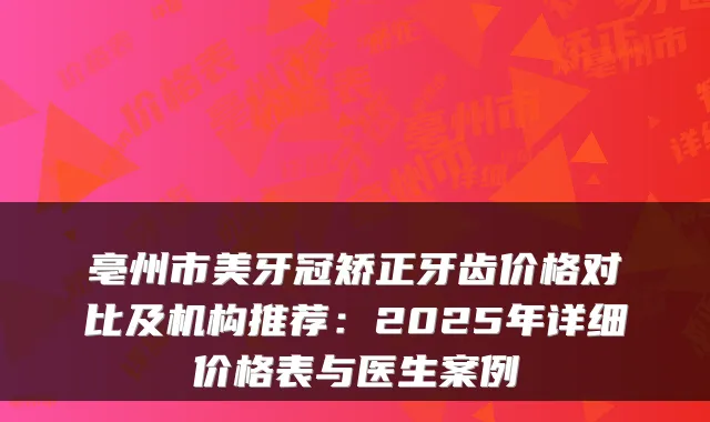 亳州市美牙冠矫正牙齿价格对比及机构推荐：2025年详细价格表与医生案例