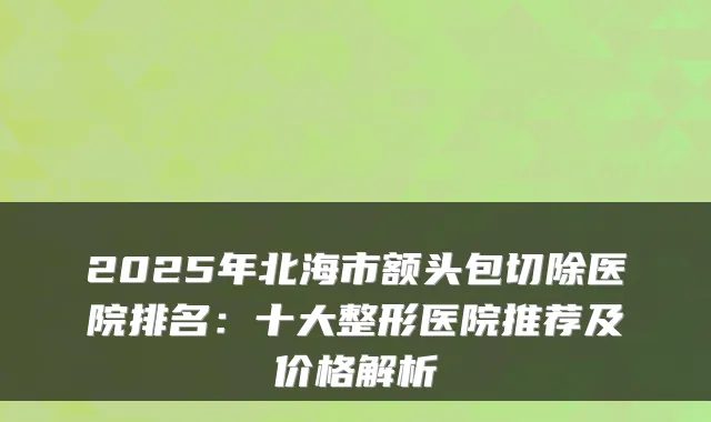 2025年北海市额头包切除医院排名：十大整形医院推荐及价格解析