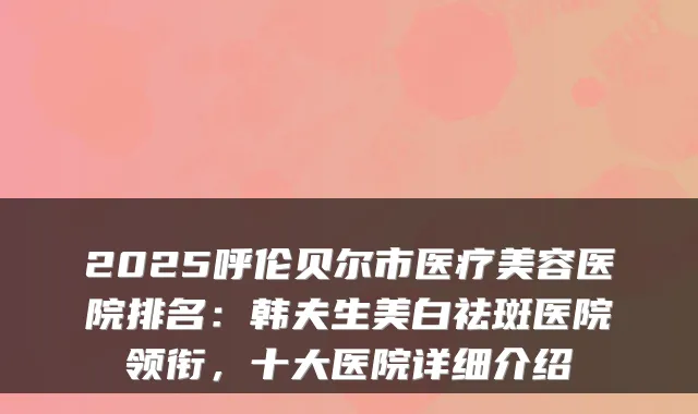 2025呼伦贝尔市医疗美容医院排名：韩夫生美白祛斑医院领衔，十大医院详细介绍