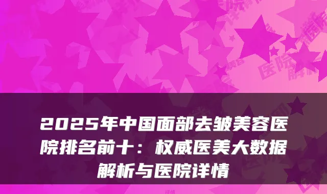 2025年中国面部去皱美容医院排名前十：权威医美大数据解析与医院详情