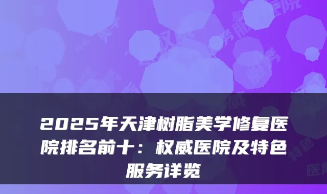 2025年天津树脂美学修复医院排名前十:医院及特色服务详览