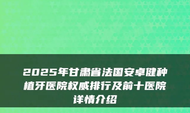 2025年甘肃省法国安卓健种植牙医院排行及前十医院详情介绍