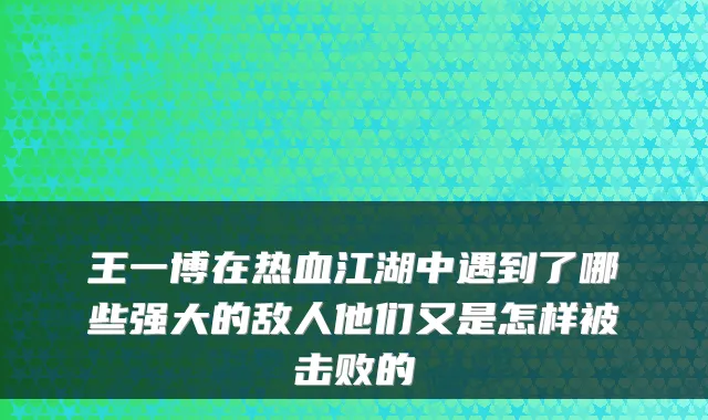 王一博在热血江湖中遇到了哪些强大的敌人他们又是怎样被击败的
