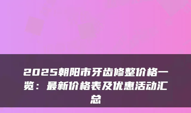 2025朝阳市牙齿修整价格一览：最新价格表及优惠活动汇总