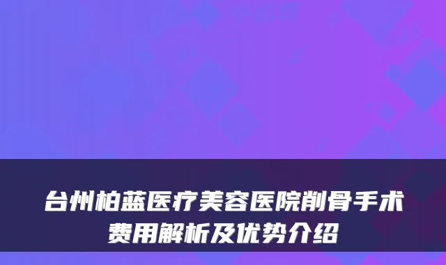 台州柏蓝医疗美容医院削骨手术费用解析及优势介绍