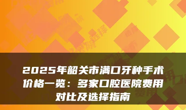 2025年韶关市满口牙种手术价格一览：多家口腔医院费用对比及选择指南