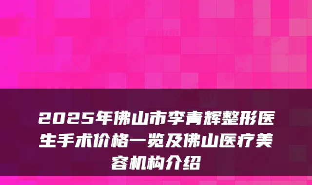 2025年佛山市李青辉整形医生手术价格一览及佛山医疗美容机构介绍