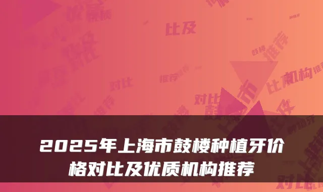 2025年上海市鼓楼种植牙价格对比及优质机构推荐