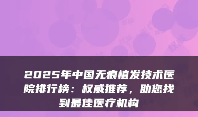 2025年中国无痕植发技术医院排行榜：推荐，助您找到佳医疗机构