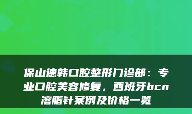 保山德韩口腔整形门诊部：专业口腔美容修复，西班牙bcn溶脂针案例及价格一览