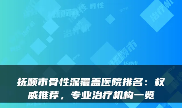 抚顺市骨性深覆盖医院排名:权威推荐,专业治疗机构一览
