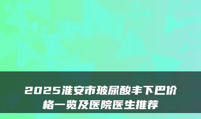 2025淮安市玻尿酸丰下巴价格一览及医院医生推荐