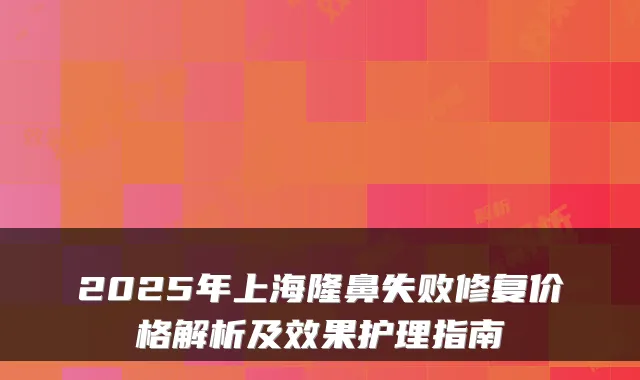 2025年上海隆鼻失败修复价格解析及效果护理指南