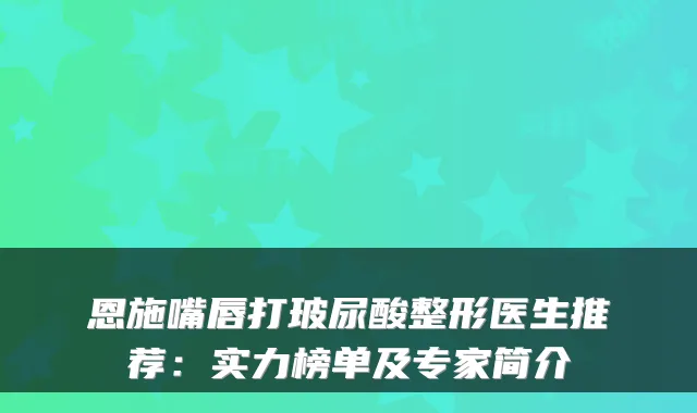 恩施嘴唇打玻尿酸整形医生推荐：实力榜单及专家简介