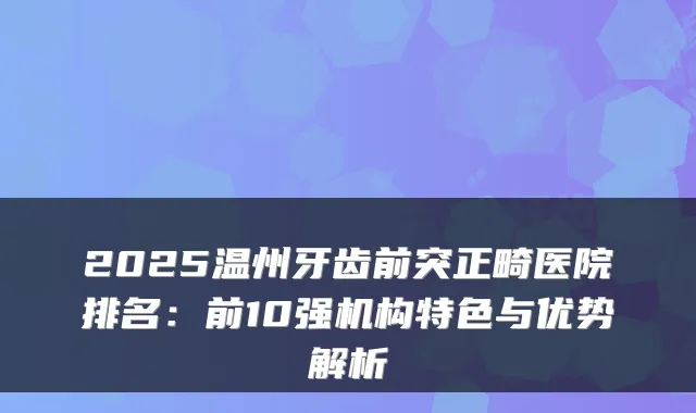 2025温州牙齿前突正畸医院排名：前10强机构特色与优势解析