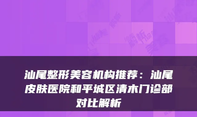 汕尾整形美容机构推荐：汕尾皮肤医院和平城区清木门诊部对比解析