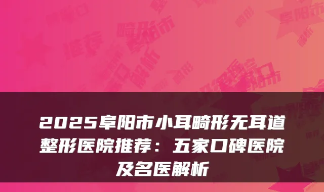 2025阜阳市小耳畸形无耳道整形医院推荐：五家口碑医院及名医解析