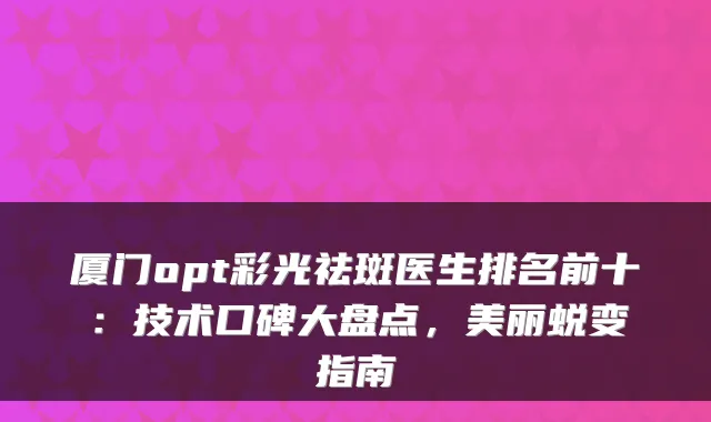 厦门opt彩光祛斑医生排名前十:技术口碑大盘点,美丽蜕变指南