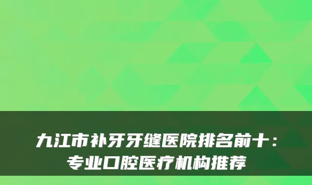 九江市补牙牙缝医院排名前十：专业口腔医疗机构推荐