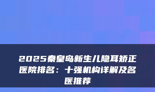 2025秦皇岛新生儿隐耳矫正医院排名：十强机构详解及名医推荐