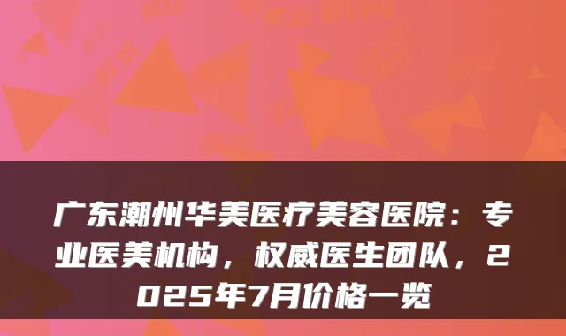 广东潮州华美医疗美容医院:专业医美机构,医生团队,2025年7月价格一览