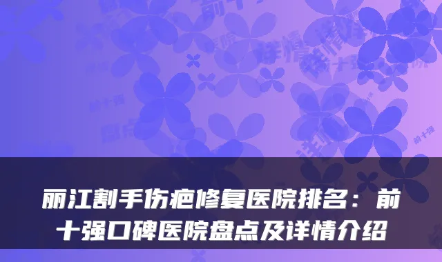 丽江割手伤疤修复医院排名：前十强口碑医院盘点及详情介绍