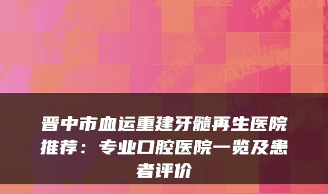 晋中市血运重建牙髓再生医院推荐:专业口腔医院一览及患者评价