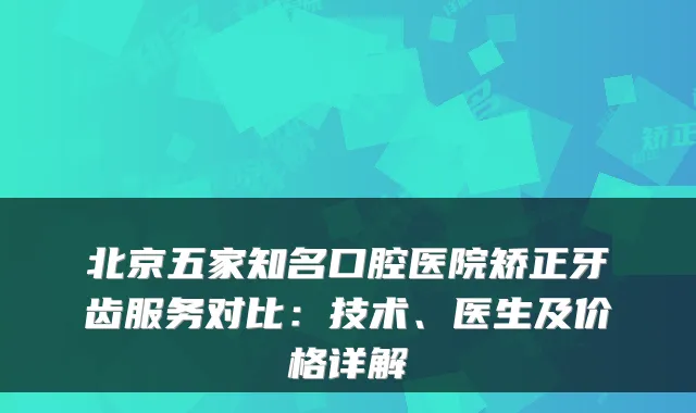 北京五家知名口腔医院矫正牙齿服务对比：技术、医生及价格详解