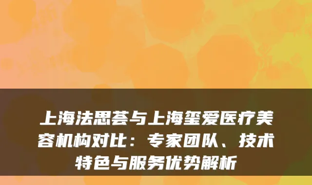 上海法思荟与上海玺爱医疗美容机构对比：专家团队、技术特色与服务优势解析