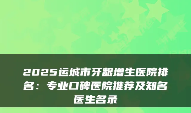 2025运城市牙龈增生医院排名：专业口碑医院推荐及知名医生名录