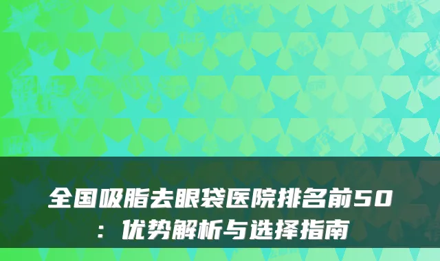 全国吸脂去眼袋医院排名前50：优势解析与选择指南