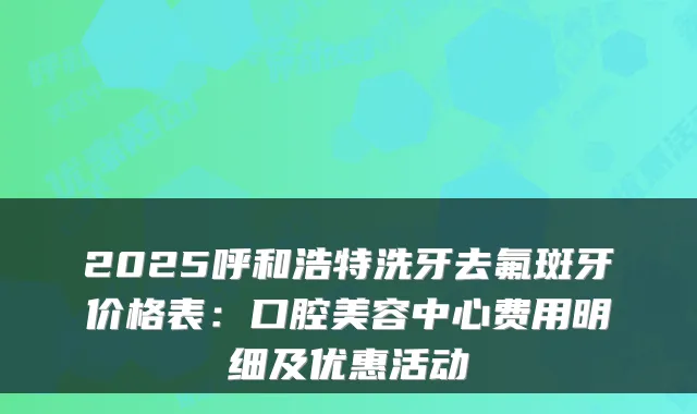 2025呼和浩特洗牙去氟斑牙价格表:口腔美容中心费用明细及优惠活动