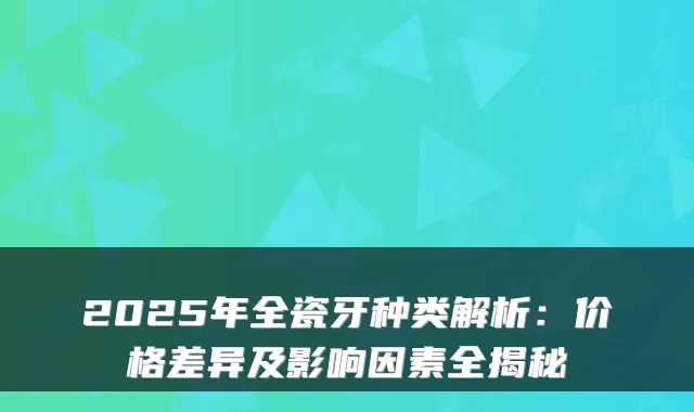 2025年全瓷牙种类解析：价格差异及影响因素全揭秘