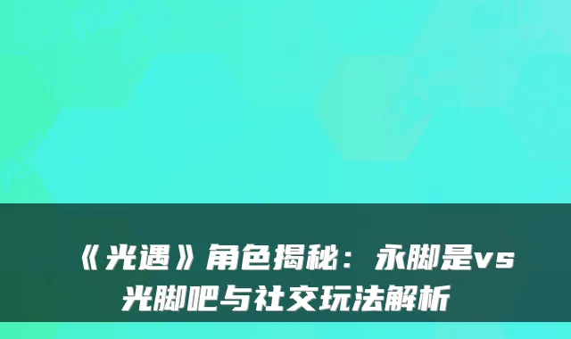 《光遇》角色揭秘:永脚是vs光脚吧与社交玩法解析