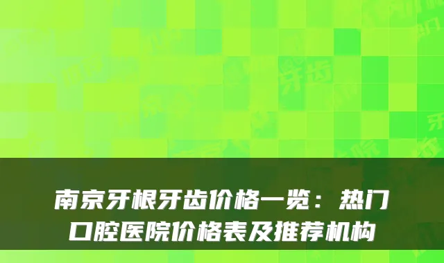 南京牙根牙齿价格一览：热门口腔医院价格表及推荐机构