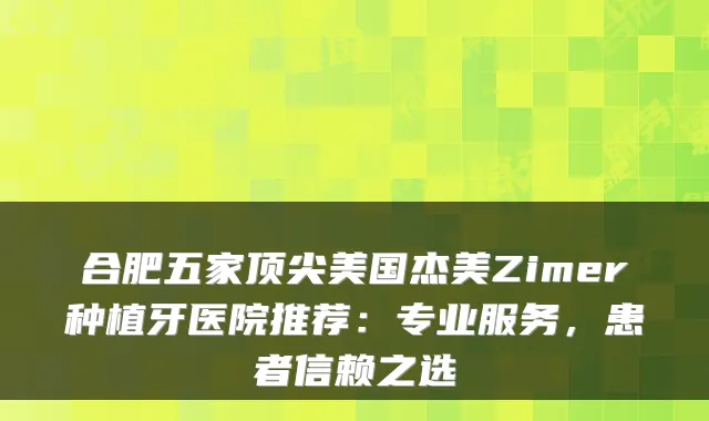 合肥五家顶尖美国杰美Zimer种植牙医院推荐:专业服务,患者信赖之选