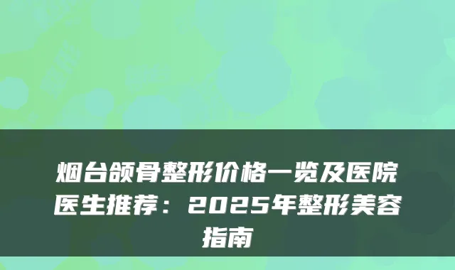 烟台颌骨整形价格一览及医院医生推荐：2025年整形美容指南