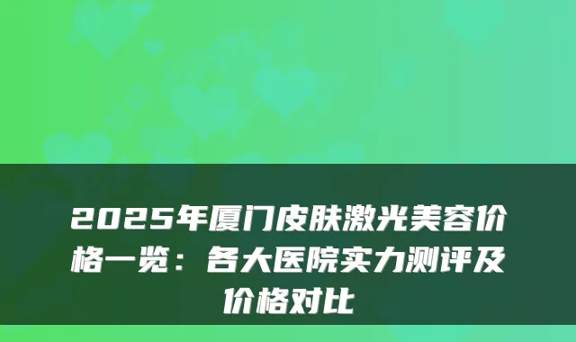 2025年厦门皮肤激光美容价格一览:各大医院实力测评及价格对比