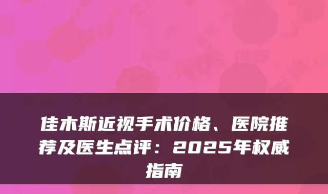 佳木斯近视手术价格、医院推荐及医生点评:2025年权威指南
