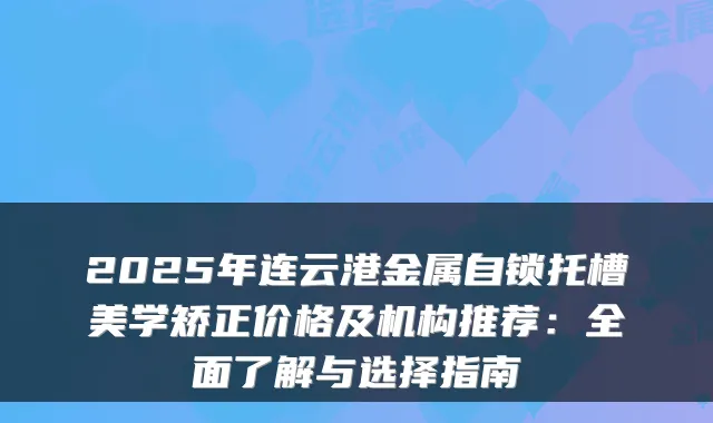 2025年连云港金属自锁托槽美学矫正价格及机构推荐:全面了解与选择指南