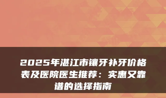 2025年湛江市镶牙补牙价格表及医院医生推荐:实惠又靠谱的选择指南