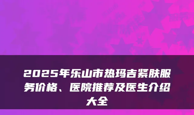 2025年乐山市热玛吉紧肤服务价格、医院推荐及医生介绍大全
