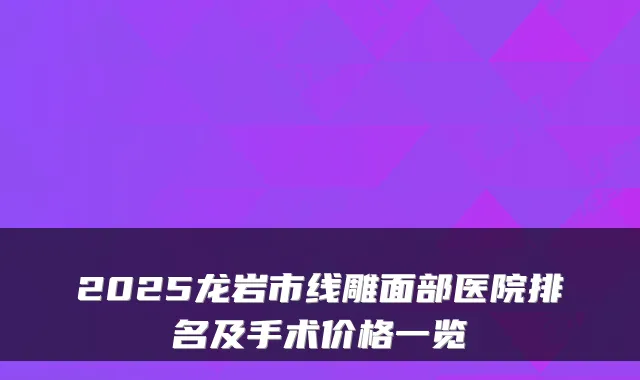 2025龙岩市线雕面部医院排名及手术价格一览