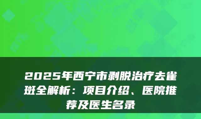 2025年西宁市剥脱治疗去雀斑全解析:项目介绍、医院推荐及医生名录